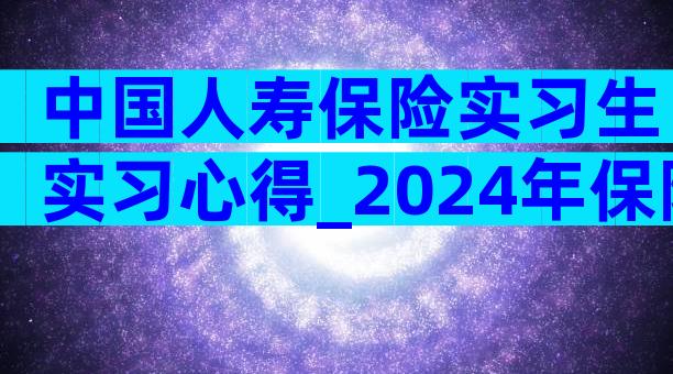 中国人寿保险实习生实习心得_2024年保险公司实习工作总结（通用3篇）