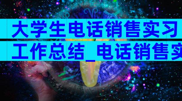 大学生电话销售实习工作总结_电话销售实习工作总结（精选3篇）