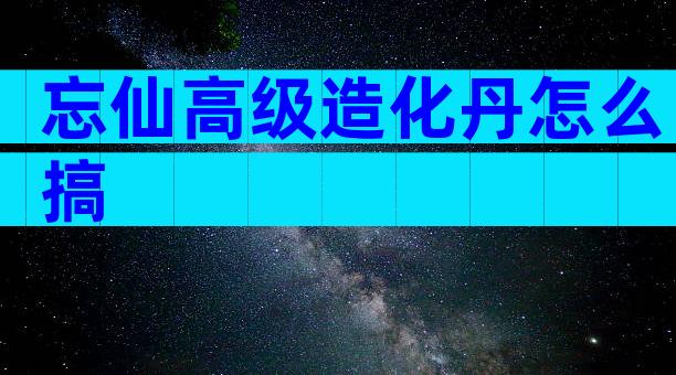 忘仙高级造化丹怎么搞