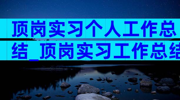 顶岗实习个人工作总结_顶岗实习工作总结（精选30篇）